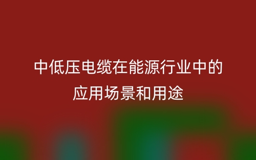 中低压电缆在能源行业中的应用场景和用途(图1) 中低压电缆在能源行业中的应用场景和用途(图1)