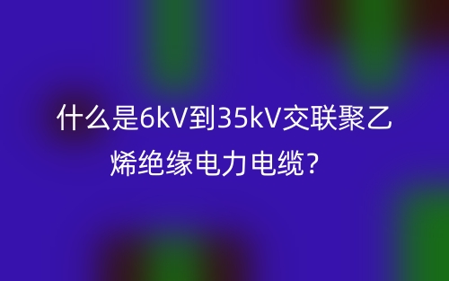 什么是6kV到35kV交联聚乙烯绝缘电力电缆?(图1) 什么是6kV到35kV交联聚乙烯绝缘电力电缆?(图1)