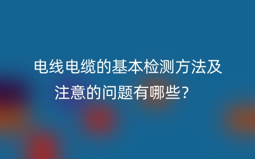电线电缆的基本检测方法及注意的问题有哪些?(图1) 电线电缆的基本检测方法及注意的问题有哪些?(图1)