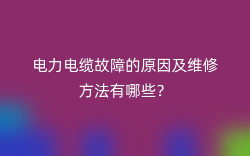电力电缆故障的原因及维修方法有哪些?(图1) 电力电缆故障的原因及维修方法有哪些?(图1)
