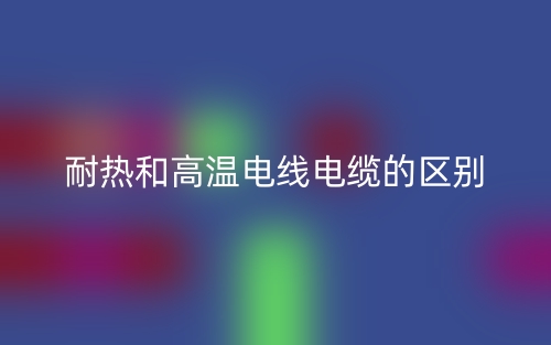 耐热和高温电线电缆的区别(图1) 耐热和高温电线电缆的区别(图1)