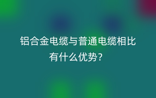 铝合金电缆与普通电缆相比有什么优势?(图1) 铝合金电缆与普通电缆相比有什么优势?(图1)