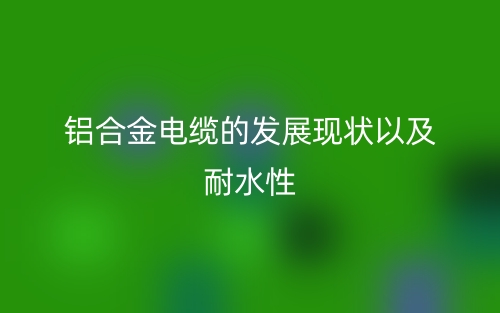 铝合金电缆的发展现状以及耐水性(图1) 铝合金电缆的发展现状以及耐水性(图1)