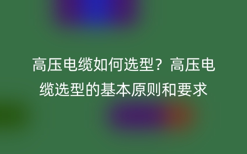 高压电缆如何选型?高压电缆选型的基本原则和要求(图1) 高压电缆如何选型?高压电缆选型的基本原则和要求(图1)