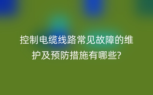 控制电缆线路常见故障的维护及预防措施有哪些?(图1) 控制电缆线路常见故障的维护及预防措施有哪些?(图1)