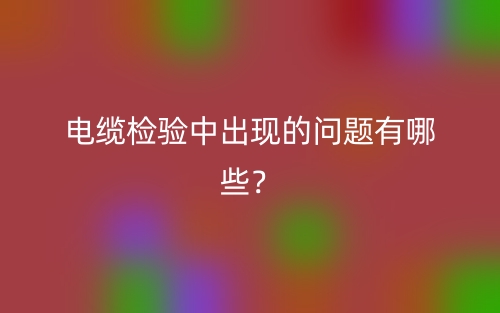 电缆检验中出现的问题有哪些?(图1) 电缆检验中出现的问题有哪些?(图1)