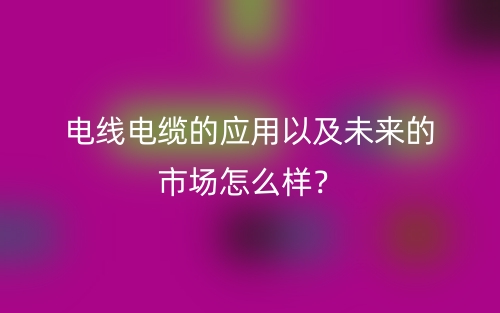 电线电缆的应用以及未来的市场怎么样?(图1) 电线电缆的应用以及未来的市场怎么样?(图1)
