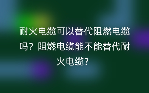 耐火电缆可以替代阻燃电缆吗?阻燃电缆能不能替代耐火电缆?(图1) 耐火电缆可以替代阻燃电缆吗?阻燃电缆能不能替代耐火电缆?(图1)