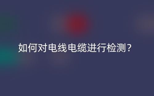 如何对电线电缆进行检测?(图1) 如何对电线电缆进行检测?(图1)