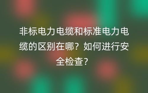 非标电力电缆和标准电力电缆的区别在哪?如何进行安全检查?(图1) 非标电力电缆和标准电力电缆的区别在哪?如何进行安全检查?(图1)