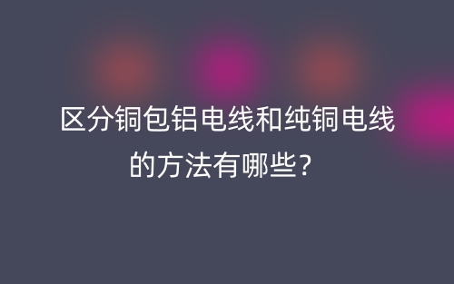 区分铜包铝电线和纯铜电线的方法有哪些?(图1) 区分铜包铝电线和纯铜电线的方法有哪些?(图1)