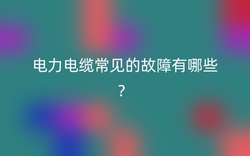 电力电缆常见的故障有哪些?(图1) 电力电缆常见的故障有哪些?(图1)
