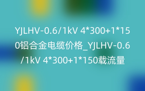 YJLHV-0.6/1kV 4*300+1*150铝合金电缆价格_YJLHV-0.6/1kV 4*300+1*150载流量(图1) YJLHV-0.6/1kV 4*300+1*150铝合金电缆价格_YJLHV-0.6/1kV 4*300+1*150载流量(图1)