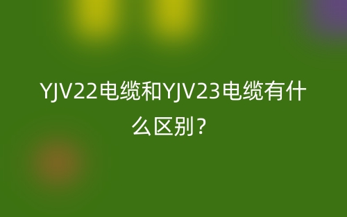 YJV22电缆和YJV23电缆有什么区别?(图1) YJV22电缆和YJV23电缆有什么区别?(图1)