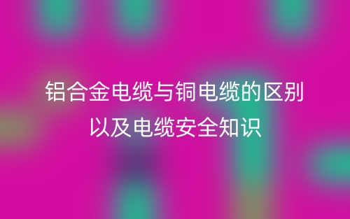 铝合金电缆与铜电缆的区别以及电缆安全知识(图1) 铝合金电缆与铜电缆的区别以及电缆安全知识(图1)