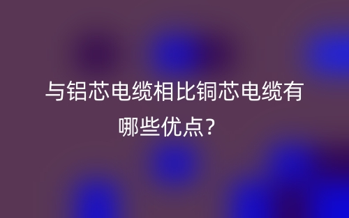 与铝芯电缆相比铜芯电缆有哪些优点?(图1) 与铝芯电缆相比铜芯电缆有哪些优点?(图1)