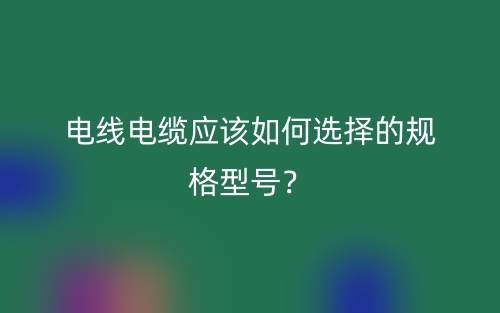 电线电缆应该如何选择的规格型号?(图1) 电线电缆应该如何选择的规格型号?(图1)