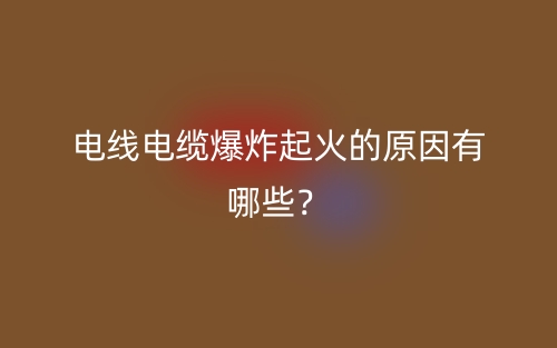 电线电缆爆炸起火的原因有哪些?(图1) 电线电缆爆炸起火的原因有哪些?(图1)