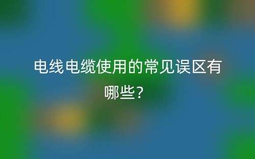 电线电缆使用的常见误区有哪些?(图1) 电线电缆使用的常见误区有哪些?(图1)