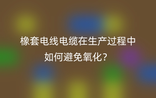 橡套电线电缆在生产过程中如何避免氧化?(图1) 橡套电线电缆在生产过程中如何避免氧化?(图1)