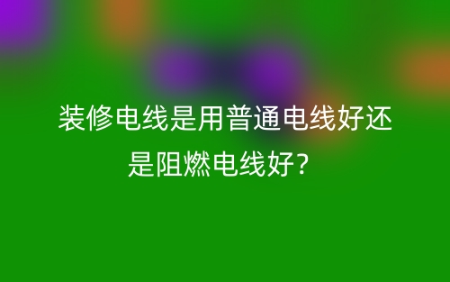 装修电线是用普通电线好还是阻燃电线好?(图1) 装修电线是用普通电线好还是阻燃电线好?(图1)