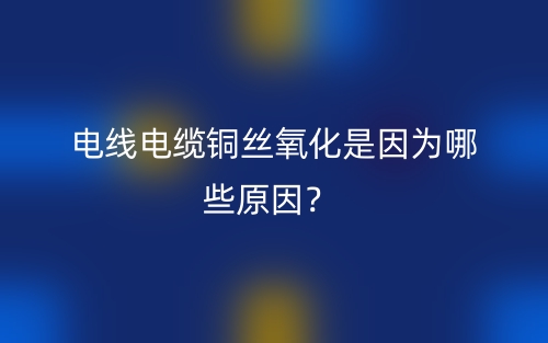 电线电缆铜丝氧化是因为哪些原因?(图1) 电线电缆铜丝氧化是因为哪些原因?(图1)