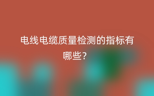 电线电缆质量检测的指标有哪些?(图1) 电线电缆质量检测的指标有哪些?(图1)