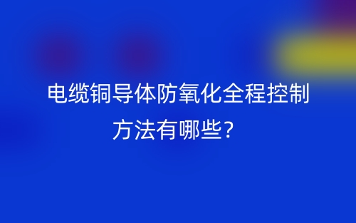 电缆铜导体防氧化全程控制方法有哪些?(图1) 电缆铜导体防氧化全程控制方法有哪些?(图1)