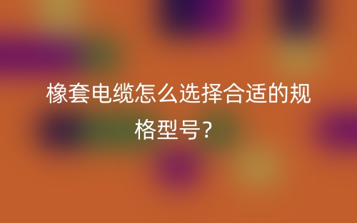 橡套电缆怎么选择合适的规格型号?(图1) 橡套电缆怎么选择合适的规格型号?(图1)