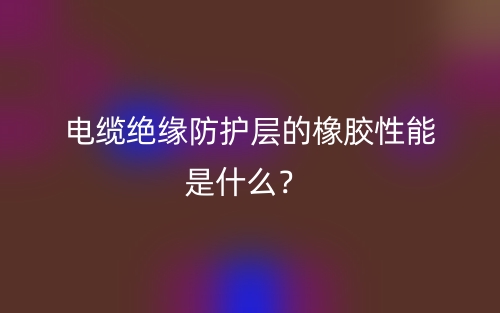 电缆绝缘防护层的橡胶性能是什么?(图1) 电缆绝缘防护层的橡胶性能是什么?(图1)