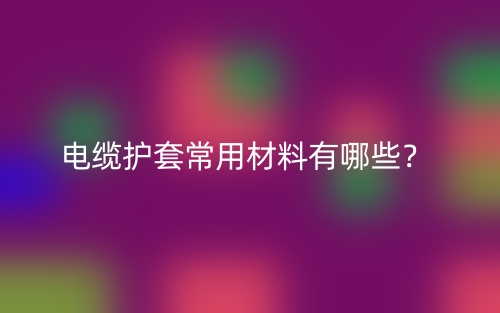 电缆护套常用材料有哪些?(图1) 电缆护套常用材料有哪些?(图1)