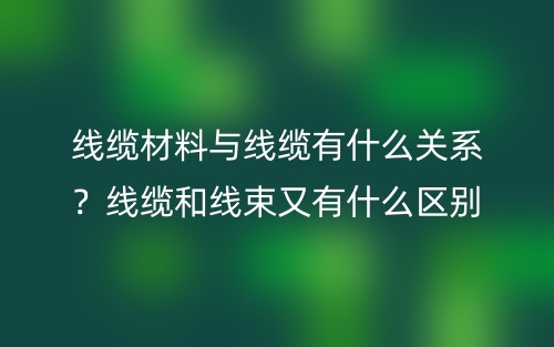 线缆材料与线缆有什么关系?线缆和线束又有什么区别?(图1) 线缆材料与线缆有什么关系?线缆和线束又有什么区别?(图1)