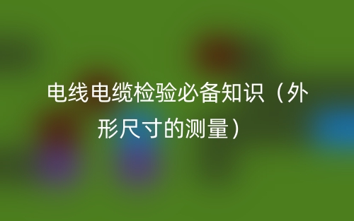 电线电缆检验必备知识(外形尺寸的测量)(图1) 电线电缆检验必备知识(外形尺寸的测量)(图1)