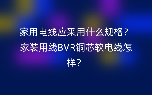 家用电线应采用什么规格?家装用线BVR铜芯软电线怎样?(图1) 家用电线应采用什么规格?家装用线BVR铜芯软电线怎样?(图1)
