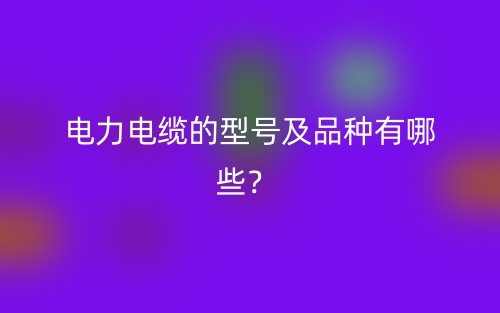 电力电缆的型号及品种有哪些?(图1) 电力电缆的型号及品种有哪些?(图1)