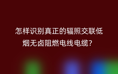 怎样识别真正的辐照交联低烟无卤阻燃电线电缆?(图1) 怎样识别真正的辐照交联低烟无卤阻燃电线电缆?(图1)