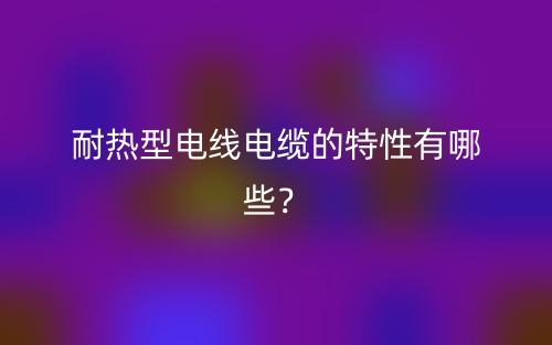 耐热型电线电缆的特性有哪些?(图1) 耐热型电线电缆的特性有哪些?(图1)