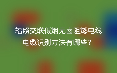 辐照交联低烟无卤阻燃电线电缆识别方法有哪些?(图1) 辐照交联低烟无卤阻燃电线电缆识别方法有哪些?(图1)
