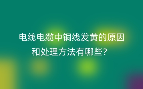 电线电缆中铜线发黄的原因和处理方法有哪些?(图1) 电线电缆中铜线发黄的原因和处理方法有哪些?(图1)