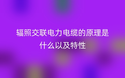 辐照交联电力电缆的原理是什么以及特性(图1) 辐照交联电力电缆的原理是什么以及特性(图1)