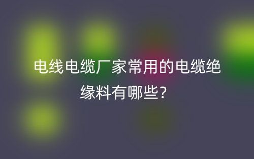 电线电缆厂家常用的电缆绝缘料有哪些?(图1) 电线电缆厂家常用的电缆绝缘料有哪些?(图1)
