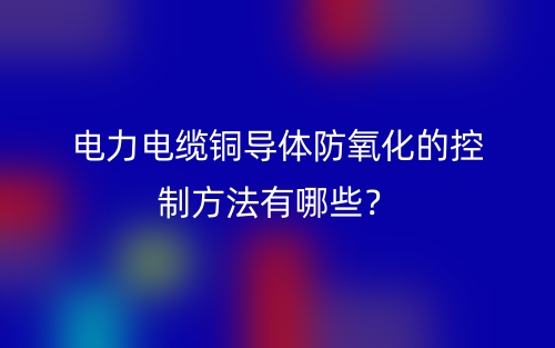 电力电缆铜导体防氧化的控制方法有哪些?(图1) 电力电缆铜导体防氧化的控制方法有哪些?(图1)
