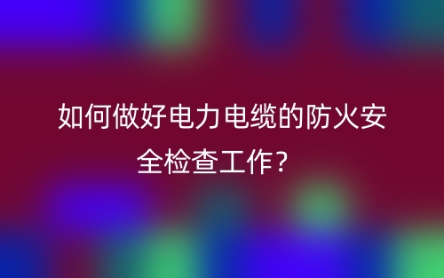 如何做好电力电缆的防火安全检查工作?(图1) 如何做好电力电缆的防火安全检查工作?(图1)