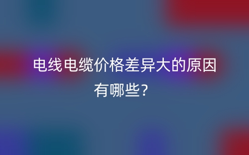 电线电缆价格差异大的原因有哪些?(图1) 电线电缆价格差异大的原因有哪些?(图1)