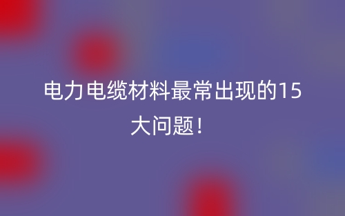 电力电缆材料最常出现的15大问题!(图1) 电力电缆材料最常出现的15大问题!(图1)
