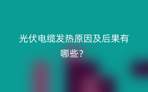 光伏电缆发热原因及后果有哪些？(图1)