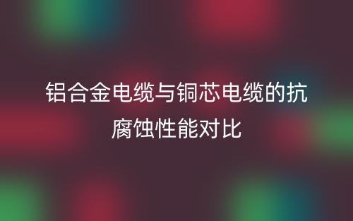 铝合金电缆与铜芯电缆的抗腐蚀性能对比(图1) 铝合金电缆与铜芯电缆的抗腐蚀性能对比(图1)