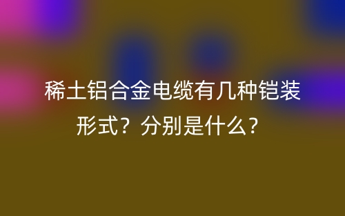 稀土铝合金电缆有几种铠装形式?分别是什么?(图1) 稀土铝合金电缆有几种铠装形式?分别是什么?(图1)