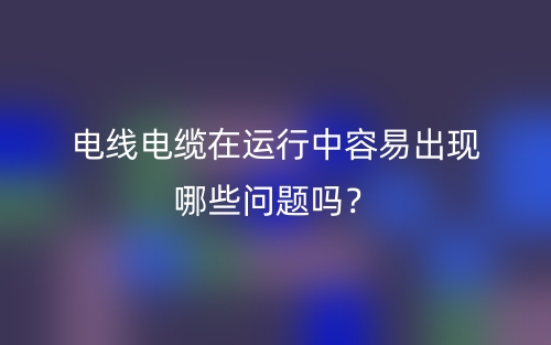 电线电缆在运行中容易出现哪些问题吗?(图1) 电线电缆在运行中容易出现哪些问题吗?(图1)