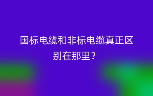 国标电缆和非标电缆真正区别在那里?(图1) 国标电缆和非标电缆真正区别在那里?(图1)